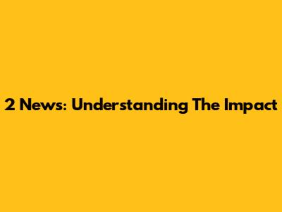 2 News: Understanding The Impact