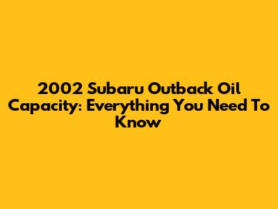 2002 Subaru Outback Oil Capacity: Everything You Need To Know