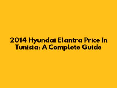 2014 Hyundai Elantra Price In Tunisia: A Complete Guide