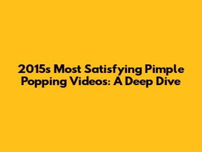 2015's Most Satisfying Pimple Popping Videos: A Deep Dive
