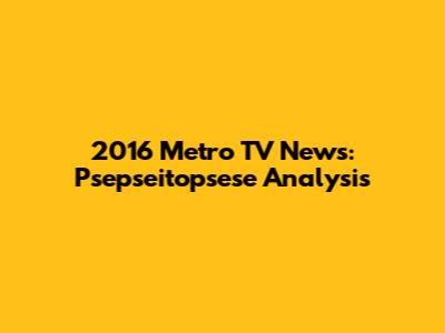 2016 Metro TV News: Psepseitopsese Analysis