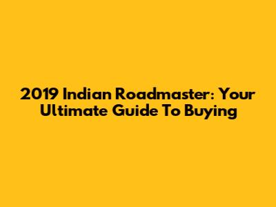 2019 Indian Roadmaster: Your Ultimate Guide To Buying