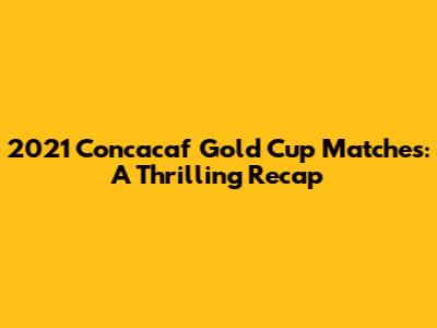 2021 Concacaf Gold Cup Matches: A Thrilling Recap