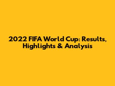 2022 FIFA World Cup: Results, Highlights & Analysis