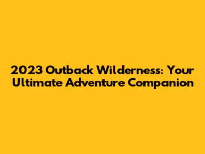 2023 Outback Wilderness: Your Ultimate Adventure Companion