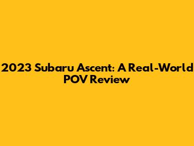 2023 Subaru Ascent: A Real-World POV Review