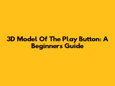 3D Model Of The Play Button: A Beginner's Guide