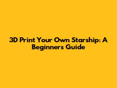 3D Print Your Own Starship: A Beginner's Guide