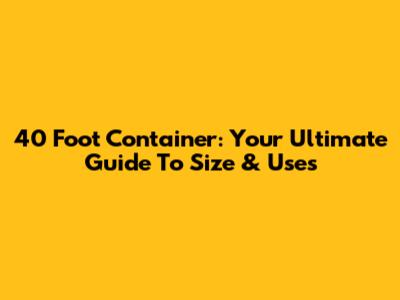 40 Foot Container: Your Ultimate Guide To Size & Uses