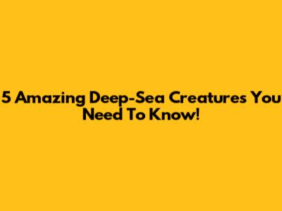 5 Amazing Deep-Sea Creatures You Need To Know!