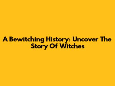 A Bewitching History: Uncover The Story Of Witches