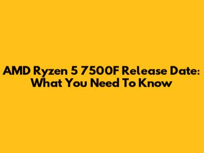 AMD Ryzen 5 7500F Release Date: What You Need To Know