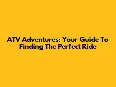 ATV Adventures: Your Guide To Finding The Perfect Ride