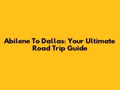 Abilene To Dallas: Your Ultimate Road Trip Guide