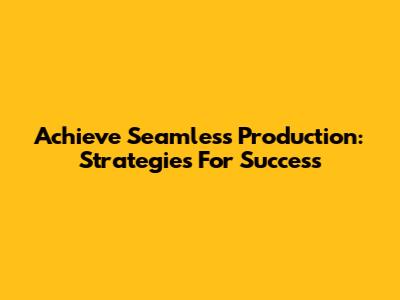 Achieve Seamless Production: Strategies For Success