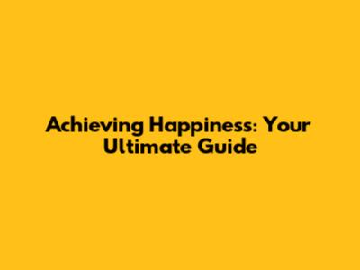Achieving Happiness: Your Ultimate Guide
