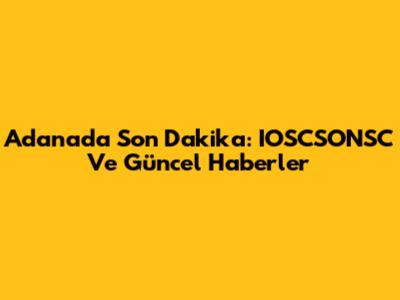 Adana'da Son Dakika: IOSCSONSC Ve Güncel Haberler