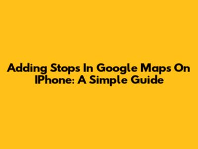 Adding Stops In Google Maps On IPhone: A Simple Guide