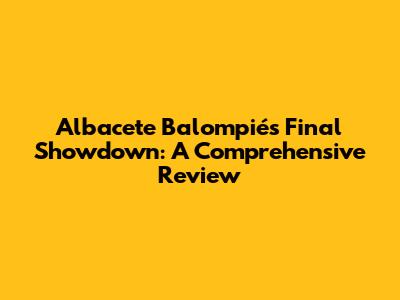 Albacete Balompié's Final Showdown: A Comprehensive Review