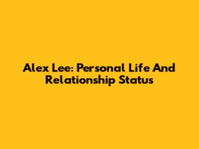 Alex Lee: Personal Life And Relationship Status