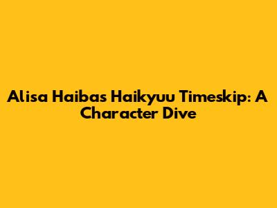 Alisa Haiba's Haikyuu Timeskip: A Character Dive