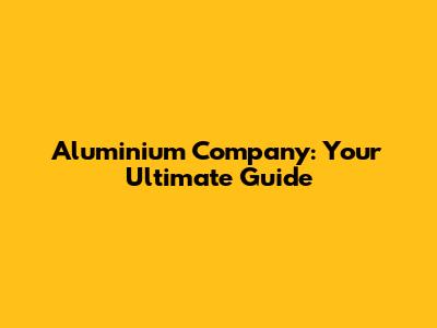 Aluminium Company: Your Ultimate Guide