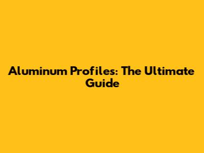 Aluminum Profiles: The Ultimate Guide