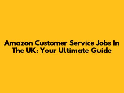 Amazon Customer Service Jobs In The UK: Your Ultimate Guide