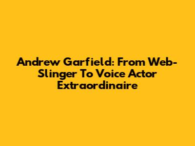 Andrew Garfield: From Web-Slinger To Voice Actor Extraordinaire