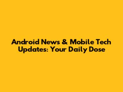 Android News & Mobile Tech Updates: Your Daily Dose