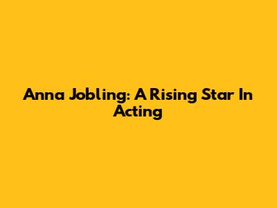 Anna Jobling: A Rising Star In Acting