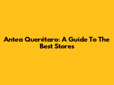 Antea Querétaro: A Guide To The Best Stores