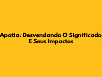 Apatia: Desvendando O Significado E Seus Impactos