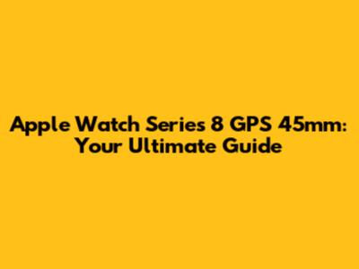 Apple Watch Series 8 GPS 45mm: Your Ultimate Guide