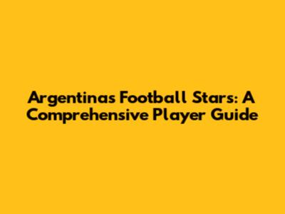 Argentina's Football Stars: A Comprehensive Player Guide