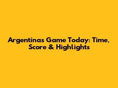 Argentina's Game Today: Time, Score & Highlights