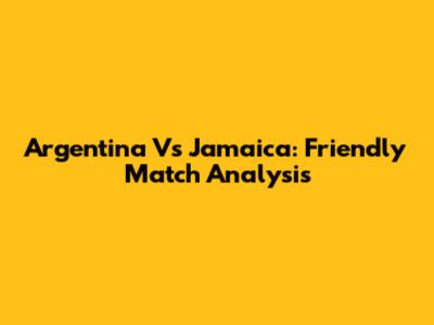 Argentina Vs Jamaica: Friendly Match Analysis