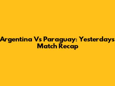 Argentina Vs Paraguay: Yesterday's Match Recap