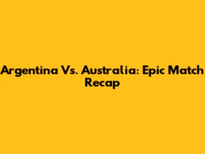 Argentina Vs. Australia: Epic Match Recap