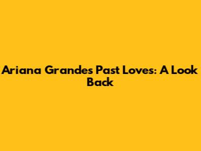 Ariana Grande's Past Loves: A Look Back
