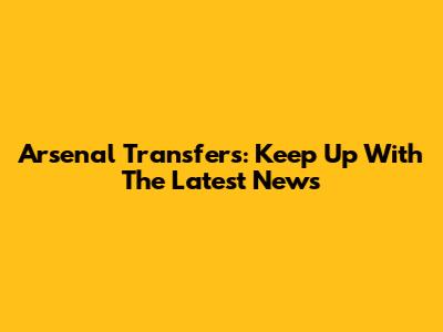 Arsenal Transfers: Keep Up With The Latest News