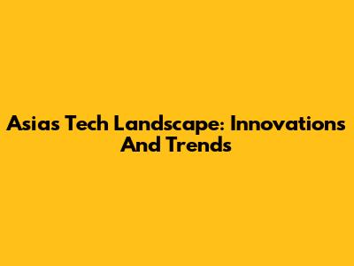 Asia's Tech Landscape: Innovations And Trends