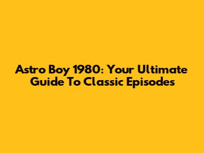 Astro Boy 1980: Your Ultimate Guide To Classic Episodes
