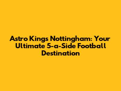 Astro Kings Nottingham: Your Ultimate 5-a-Side Football Destination