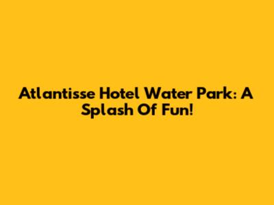 Atlantisse Hotel Water Park: A Splash Of Fun!