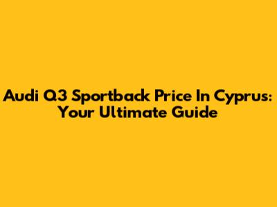 Audi Q3 Sportback Price In Cyprus: Your Ultimate Guide