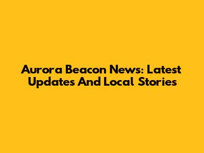 Aurora Beacon News: Latest Updates And Local Stories
