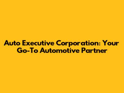 Auto Executive Corporation: Your Go-To Automotive Partner