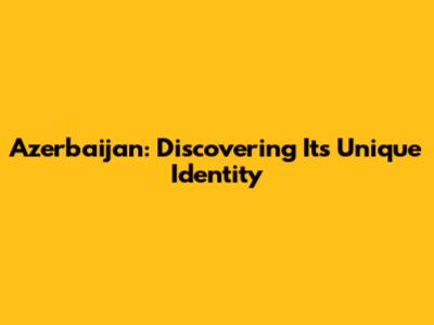 Azerbaijan: Discovering Its Unique Identity