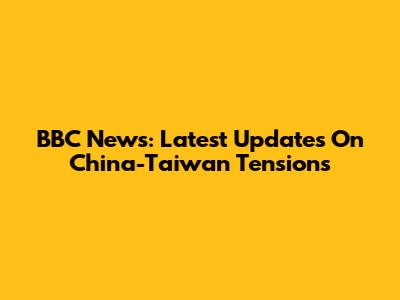 BBC News: Latest Updates On China-Taiwan Tensions